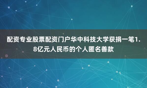 配资专业股票配资门户华中科技大学获捐一笔1.8亿元人民币的个人匿名善款