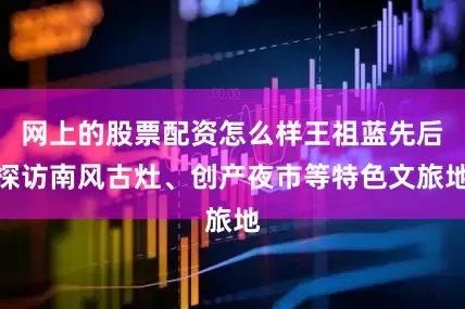 网上的股票配资怎么样王祖蓝先后探访南风古灶、创产夜市等特色文旅地
