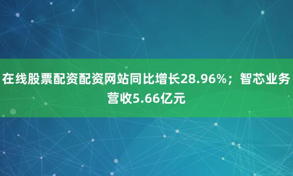在线股票配资配资网站同比增长28.96%；智芯业务营收5.66亿元