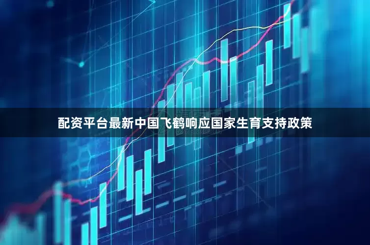 配资平台最新中国飞鹤响应国家生育支持政策