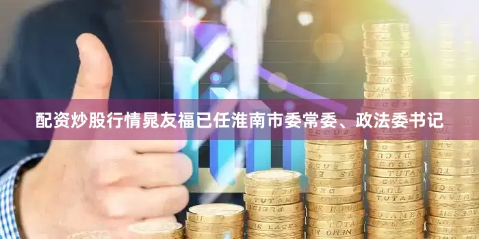 配资炒股行情晁友福已任淮南市委常委、政法委书记