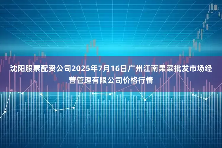 沈阳股票配资公司2025年7月16日广州江南果菜批发市场经营管理有限公司价格行情