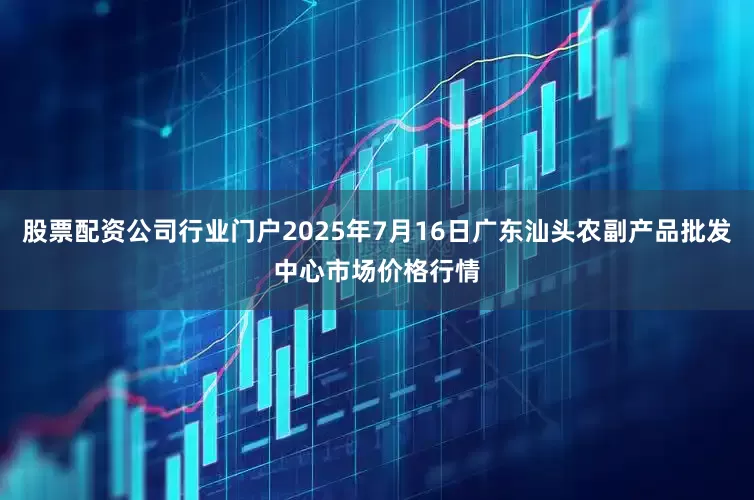 股票配资公司行业门户2025年7月16日广东汕头农副产品批发中心市场价格行情