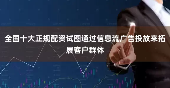 全国十大正规配资试图通过信息流广告投放来拓展客户群体