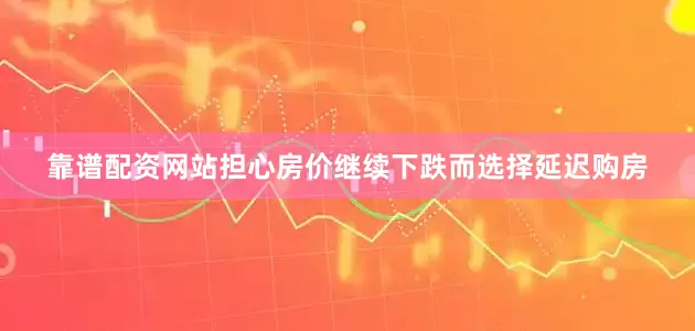 靠谱配资网站担心房价继续下跌而选择延迟购房