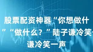 股票配资神器“你想做什么？”“做什么？”陆子谦冷笑一声