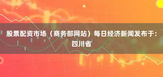 股票配资市场（商务部网站）每日经济新闻发布于：四川省