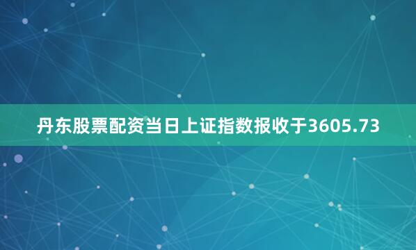 丹东股票配资当日上证指数报收于3605.73