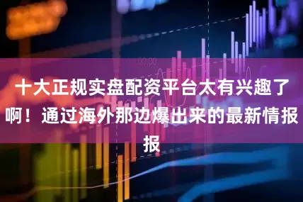 十大正规实盘配资平台太有兴趣了啊！通过海外那边爆出来的最新情报