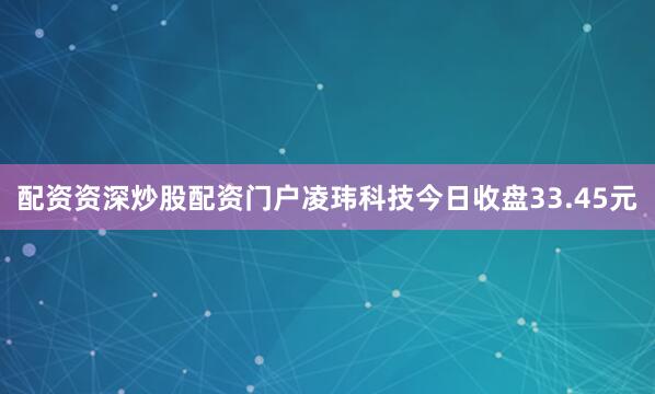 配资资深炒股配资门户凌玮科技今日收盘33.45元