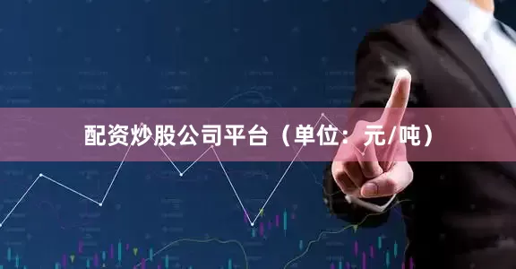 配资炒股公司平台（单位：元/吨）