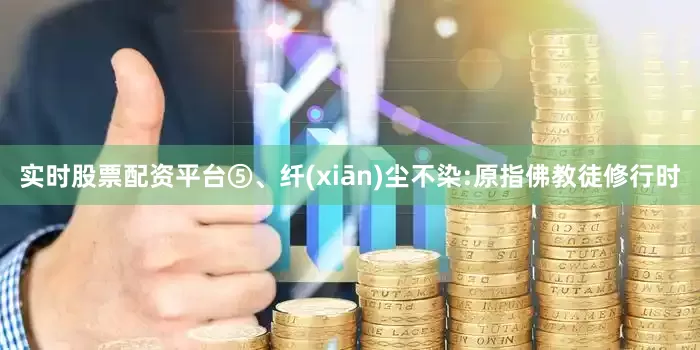 实时股票配资平台⑤、纤(xiān)尘不染:原指佛教徒修行时