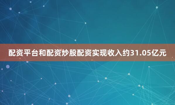 配资平台和配资炒股配资实现收入约31.05亿元