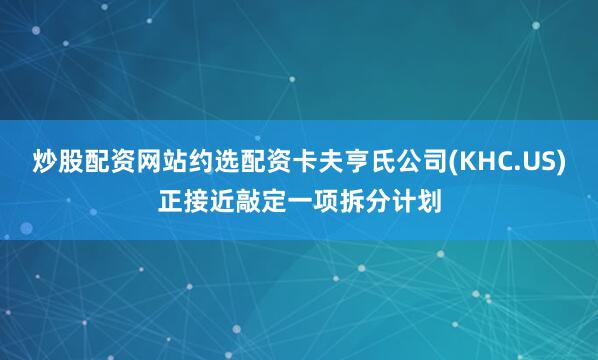 炒股配资网站约选配资卡夫亨氏公司(KHC.US)正接近敲定一项拆分计划