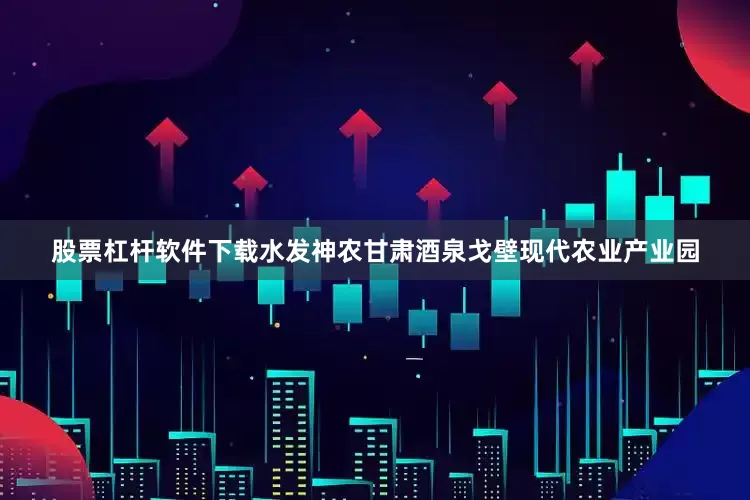股票杠杆软件下载水发神农甘肃酒泉戈壁现代农业产业园